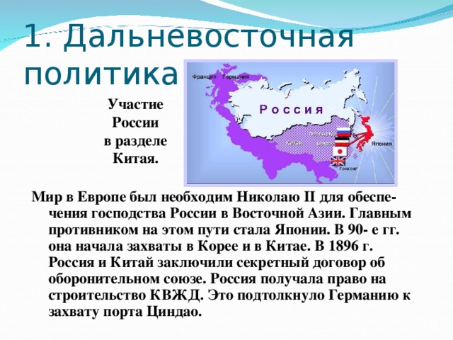 1 . Дальневосточная политика Участие России в разделе Китая. Мир в Европе был необходим Николаю II для обеспе-чения господства России в Восточной Азии. Главным противником на этом пути стала Японии. В 90- е гг. она начала захваты в Корее и в Китае. В 1896 г. Россия и Китай заключили секретный договор об оборонительном союзе. Россия получала право на строительство КВЖД. Это подтолкнуло Германию к захвату порта Циндао.