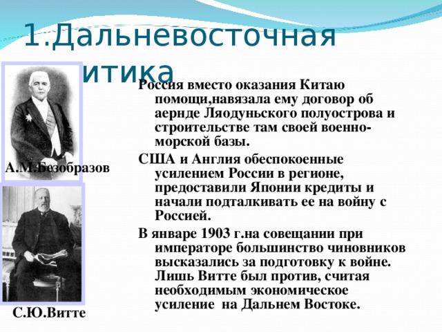 1.Дальневосточная политика Россия вместо оказания Китаю помощи,навязала ему договор об аернде Ляодуньского полуострова и строительстве там своей военно-морской базы. США и Англия обеспокоенные усилением России в регионе, предоставили Японии кредиты и начали подталкивать ее на войну с Россией. В январе 1903 г.на совещании при императоре большинство чиновников высказались за подготовку к войне. Лишь Витте был против, считая необходимым экономическое усиление на Дальнем Востоке. А.М.Безобразов С.Ю.Витте