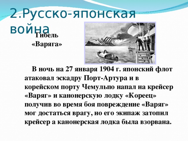 2.Русско-японская война Гибель «Варяга»  В ночь на 27 января 1904 г. японский флот атаковал эскадру Порт-Артура и в корейском порту Чемульпо напал на крейсер «Варяг» и канонерскую лодку «Кореец» получив во время боя повреждение «Варяг» мог достаться врагу, но его экипаж затопил крейсер а канонерская лодка была взорвана.