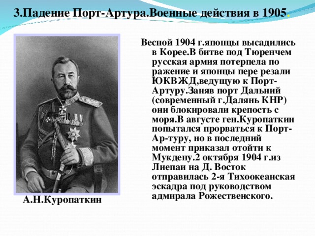 3.Падение Порт-Артура.Военные действия в 1905 . А.Н.Куропаткин Весной 1904 г.японцы высадились в Корее.В битве под Тюренчем русская армия потерпела по ражение и японцы пере резали ЮКВЖД,ведущую к Порт-Артуру.Заняв порт Дальний (современный г.Далянь КНР) они блокировали крепость с моря.В августе ген.Куропаткин попытался прорваться к Порт-Ар-туру, но в последний момент приказал отойти к Мукдену.2 октября 1904 г.из Лиепаи на Д. Восток отправилась 2-я Тихоокеанская эскадра под руководством адмирала Рожественского.