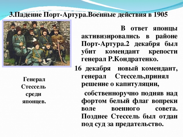 3.Падение Порт-Артура.Военные действия в 1905  В ответ японцы активизировались в районе Порт-Артура.2 декабря был убит комендант крепости генерал Р.Кондратенко. 16 декабря новый комендант, генерал Стессель,принял решение о капитуляции,  собственноручно подняв над фортом белый флаг вопреки воле военного совета. Позднее Стессель был отдан под суд за предательство. Генерал Стессель среди японцев.