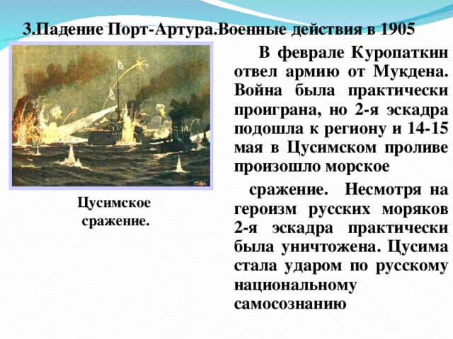 3.Падение Порт-Артура.Военные действия в 1905 Цусимское сражение.  В феврале Куропаткин отвел армию от Мукдена. Война была практически проиграна, но 2-я эскадра подошла к региону и 14-15 мая в Цусимском проливе произошло морское  сражение. Несмотря на героизм русских моряков 2-я эскадра практически была уничтожена. Цусима стала ударом по русскому национальному самосознанию