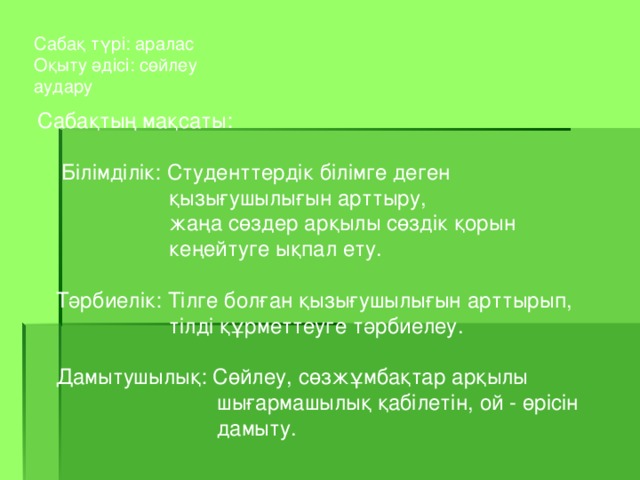 Сабақ түрі: аралас Оқыту әдісі: сөйлеу аудару Сабақтың мақсаты:  Білімділік: Студенттердік білімге деген  қызығушылығын арттыру,  жаңа сөздер арқылы сөздік қорын  кеңейтуге ықпал ету.  Тәрбиелік: Тілге болған қызығушылығын арттырып,  тілді құрметтеуге тәрбиелеу.  Дамытушылық: Сөйлеу , сөзжұмбақтар арқылы  шығармашылық қабілетін, ой - өрісін  дамыту.