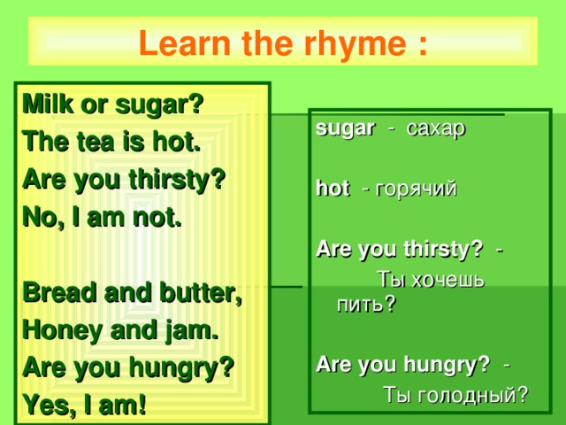 Learn the rhyme : Milk or sugar? The tea is hot. Are you thirsty? No, I am not.  Bread and butter, Honey and jam. Are you hungry? Yes, I am! sugar  - сахар hot   - горячий Are you thirsty? -  T ы хочешь пить? Are you hungry? -  Ты голодный?