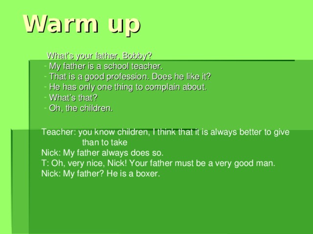 Warm up What’s your father, Bobby?  My father is a school teacher.  That is a good profession. Does he like it?  He has only one thing to complain about.  What’s that?  Oh, the children. Teacher: you know children, I think that it is always better to give  than to take Nick: My father always does so. T: Oh, very nice, Nick! Your father must be a very good man. Nick: My father? He is a boxer.