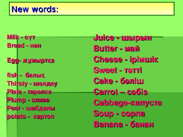 New words: Juice  - шырын Butter  - май Cheese  - ірімшік Sweet  - тәтті Cake  - бәліш Carrot – сәбіз Cabbage- капуста Soup - сорпа Banana - банан Milk  - сүт  Bread  - нан  Egg- жұмыртқа  fish  -   балық Thirsty - шөлдеу  Plate - тарелка Plump - слива Pear - шабдалы potato  - картоп