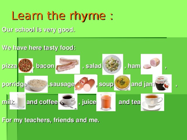 Learn the rhyme : Our school is very good.  We have here tasty food:  pizza , bacon , salad , ham ,  porridge ,sausage , soup and jam ,  milk and coffee , juice and tea  For my teachers, friends and me.