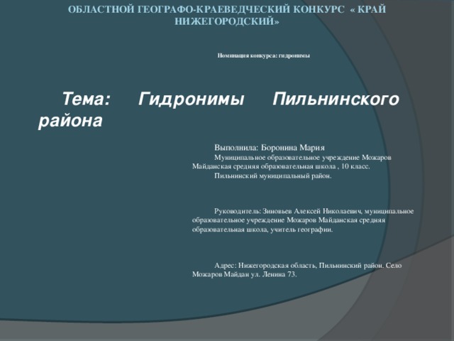 Областной географо-краеведческий конкурс « Край нижегородский»   Номинация конкурса: гидронимы  Тема: Гидронимы Пильнинского района Выполнила: Боронина Мария Муниципальное образовательное учреждение Можаров Майданская средняя образовательная школа , 10 класс. Пильнинский муниципальный район. Руководитель: Зиновьев Алексей Николаевич, муниципальное образовательное учреждение Можаров Майданская средняя образовательная школа, учитель географии. Адрес: Нижегородская область, Пильнинский район. Село Можаров Майдан ул. Ленина 73.