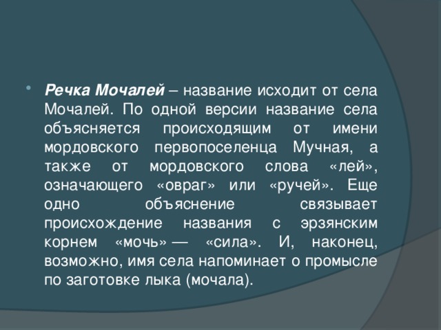 Речка Мочалей – название исходит от села Мочалей. По одной версии название села объясняется происходящим от имени мордовского первопоселенца Мучная, а также от мордовского слова «лей», означающего «овраг» или «ручей». Еще одно объяснение связывает происхождение названия с эрзянским корнем «мочь» — «сила». И, наконец, возможно, имя села напоминает о промысле по заготовке лыка (мочала).