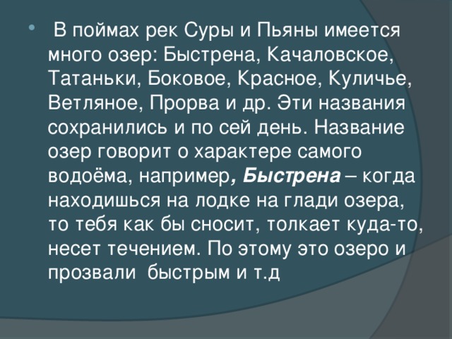 В поймах рек Суры и Пьяны имеется много озер: Быстрена, Качаловское, Татаньки, Боковое, Красное, Куличье, Ветляное, Прорва и др. Эти названия сохранились и по сей день. Название озер говорит о характере самого водоёма, например , Быстрена – когда находишься на лодке на глади озера, то тебя как бы сносит, толкает куда-то, несет течением. По этому это озеро и прозвали  быстрым и т.д