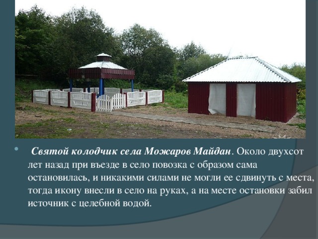 Святой колодчик села Можаров Майдан . Около двухсот лет назад при въезде в село повозка с образом сама остановилась, и никакими силами не могли ее сдвинуть с места, тогда икону внесли в село на руках, а на месте остановки забил источник с целебной водой.