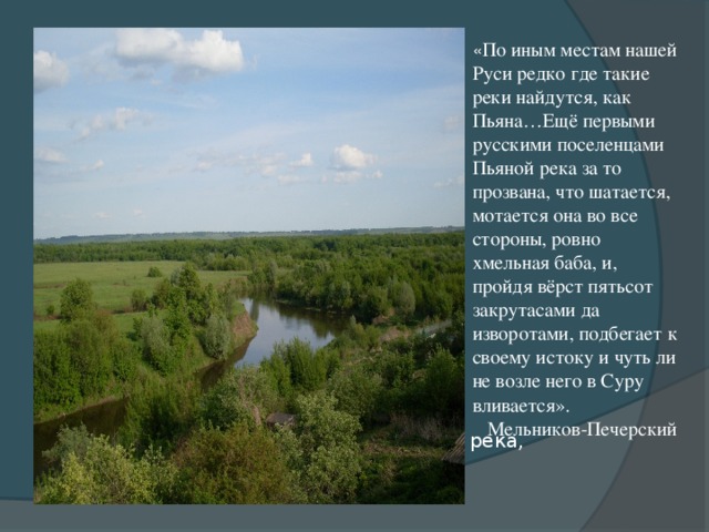 « По иным местам нашей Руси редко где такие реки найдутся, как Пьяна…Ещё первыми русскими поселенцами Пьяной река за то прозвана, что шатается, мотается она во все стороны, ровно хмельная баба, и, пройдя вёрст пятьсот закрутасами да изворотами, подбегает к своему истоку и чуть ли не возле него в Суру вливается».  Мельников-Печерский Пьяна, единственная в своем роде река,