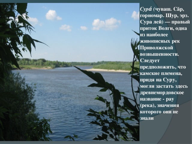 Сура́ ( чуваш. Сăр, горномар. Шур, эрз. Сура лей) — правый приток Волги, одна из наиболее живописных рек Приволжской возвышенности. Следует предположить, что камские племена, придя на Суру, могли застать здесь древнемордовское название - рау (река), значения которого они не знали