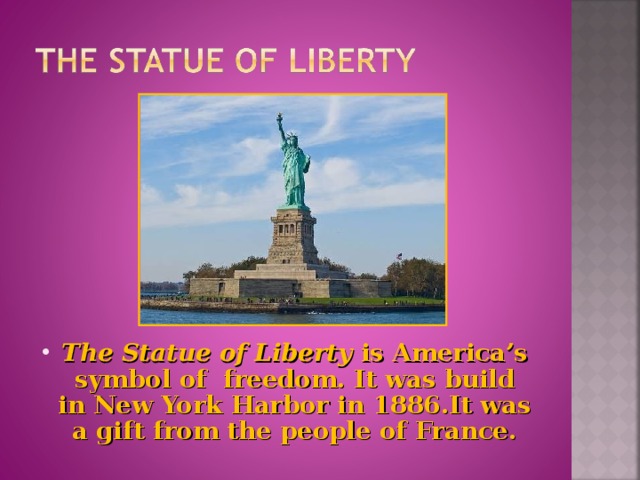 The Statue of Liberty is America’s symbol of freedom. It was build in New York Harbor in 1886.It was a gift from the people of France.