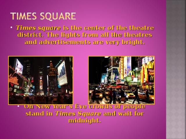 Times square is the center of the theatre district. The lights from all the theatres and advertisements are very bright.        On New Year’s Eve crowds of people stand in Times Square and wait for midnight.
