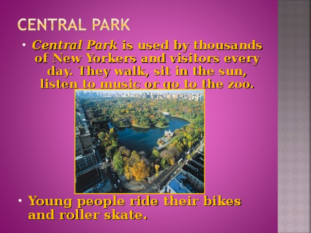 Central Park is used by thousands of New Yorkers and visitors every day. They walk, sit in the sun, listen to music or go to the zoo.        Young people ride their bikes and roller skate.