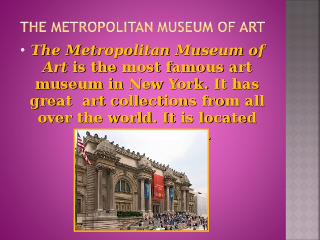 The Metropolitan Museum of Art is the most famous art museum in New York. It has great art collections from all over the world. It is located in Central Park.