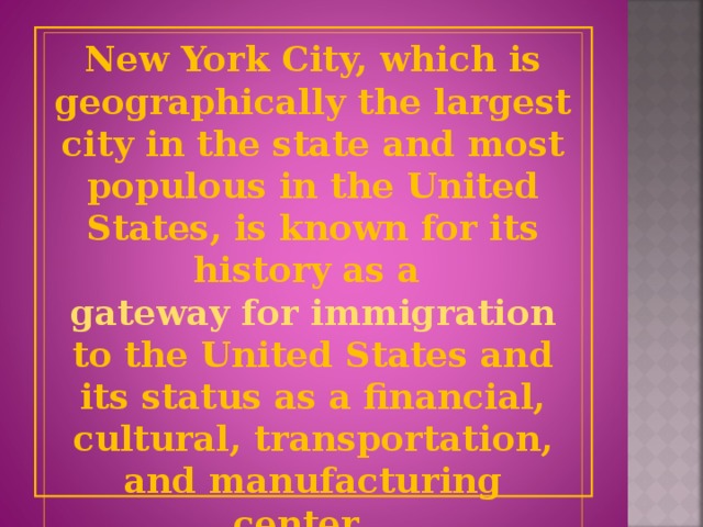 New York City, which is geographically the largest city in the state and most populous in the United States, is known for its history as a gateway for immigration to the United States and its status as a financial, cultural, transportation, and manufacturing center.