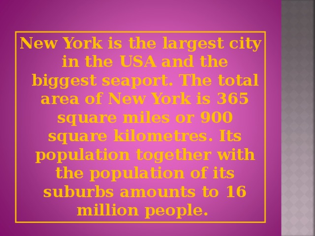 New York is the largest city in the USA and the biggest seaport. The total area of New York is 365 square miles or 900 square kilometres. Its population together with the population of its suburbs amounts to 16 million people.