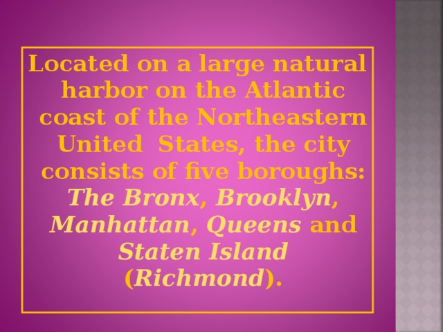 Located on a large natural harbor on the Atlantic coast of the Northeastern United States, the city consists of five boroughs: The Bronx , Brooklyn , Manhattan , Queens and Staten Island ( Richmond ).
