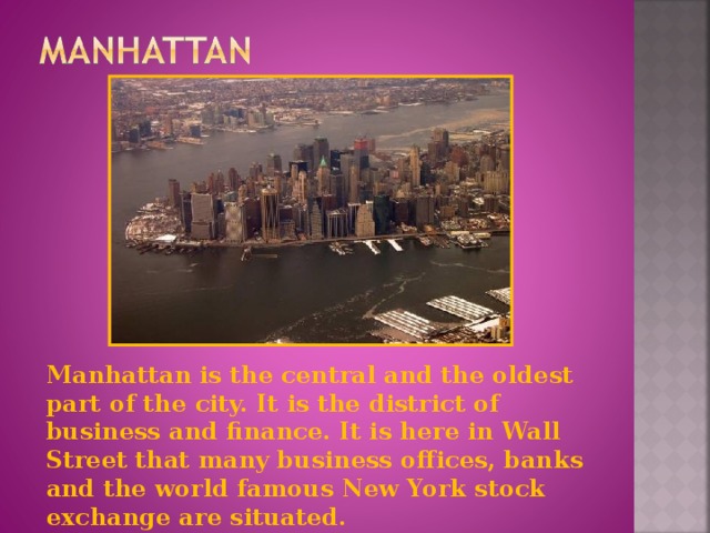 Manhattan is the central and the oldest part of the city. It is the district of business and finance. It is here in Wall Street that many business offices, banks and the world famous New York stock exchange are situated.