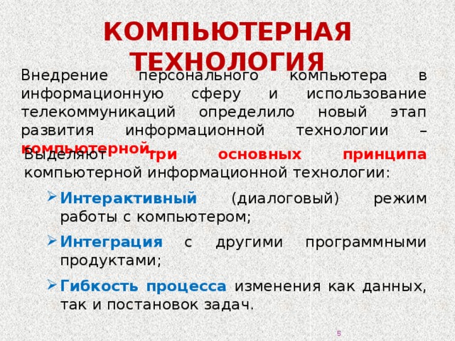 КОМПЬЮТЕРНАЯ ТЕХНОЛОГИЯ Внедрение персонального компьютера в информационную сферу и использование телекоммуникаций определило новый этап развития информационной технологии – компьютерной. Выделяют три основных принципа компьютерной информационной технологии: Интерактивный (диалоговый) режим работы с компьютером; Интеграция с другими программными продуктами; Гибкость процесса изменения как данных, так и постановок задач. 3