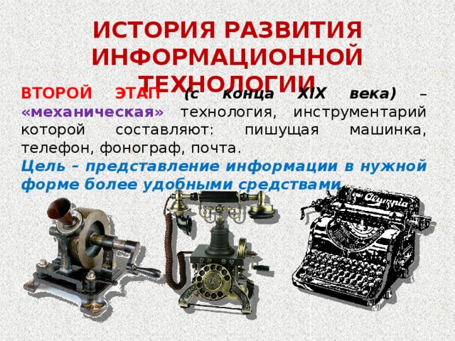 ИСТОРИЯ РАЗВИТИЯ ИНФОРМАЦИОННОЙ ТЕХНОЛОГИИ ВТОРОЙ ЭТАП (с конца XIX века) – «механическая» технология, инструментарий которой составляют: пишущая машинка, телефон, фонограф, почта. Цель – представление информации в нужной форме более удобными средствами.