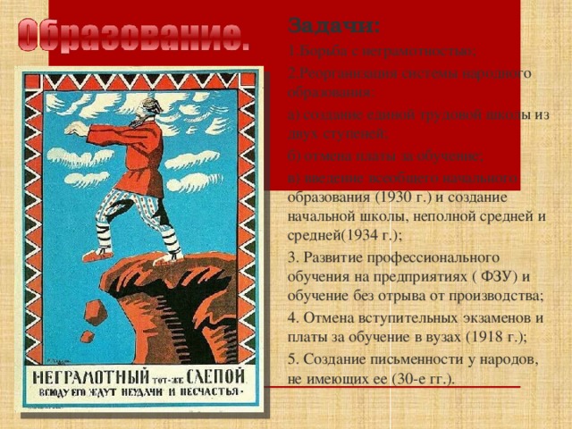 Задачи: 1.Борьба с неграмотностью; 2.Реорганизация системы народного образования: а) создание единой трудовой школы из двух ступеней; б) отмена платы за обучение; в) введение всеобщего начального образования (1930 г.) и создание начальной школы, неполной средней и средней(1934 г.); 3. Развитие профессионального обучения на предприятиях ( ФЗУ) и обучение без отрыва от производства; 4. Отмена вступительных экзаменов и платы за обучение в вузах (1918 г.); 5. Создание письменности у народов, не имеющих ее (30-е гг.).