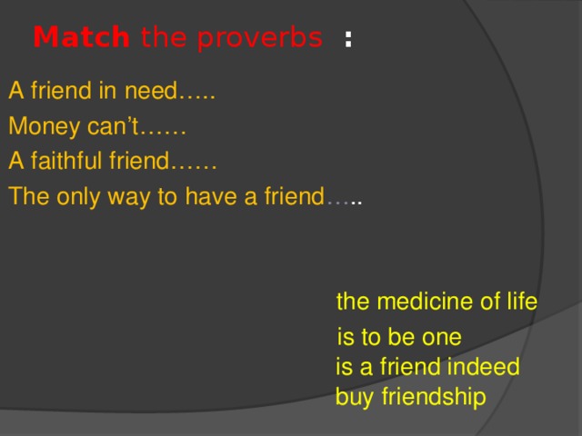 Match the proverbs  :   A friend in need…..  Money can’t……  A faithful friend…… The only way to have a friend … ..  the medicine of life  is to be one  is a friend indeed  buy friendship