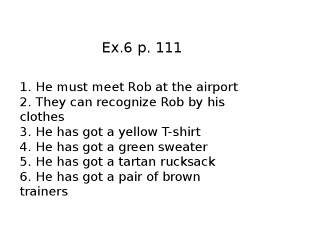 Ex.6 p. 111 1.  He must meet Rob at the airport 2.  They can recognize Rob by his clothes 3.  He has got a yellow T-shirt 4.  He has got a green sweater 5.  He has got a tartan rucksack 6.  He has got a pair of brown trainers