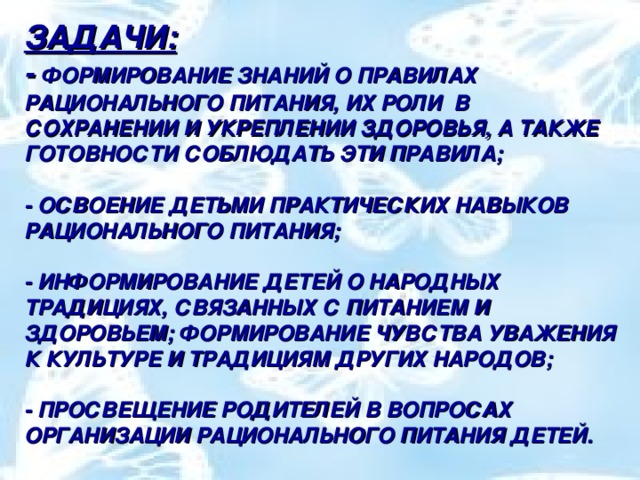 ЗАДАЧИ:  - ФОРМИРОВАНИЕ ЗНАНИЙ О ПРАВИЛАХ РАЦИОНАЛЬНОГО ПИТАНИЯ, ИХ РОЛИ В СОХРАНЕНИИ И УКРЕПЛЕНИИ ЗДОРОВЬЯ, А ТАКЖЕ ГОТОВНОСТИ СОБЛЮДАТЬ ЭТИ ПРАВИЛА;   - ОСВОЕНИЕ ДЕТЬМИ ПРАКТИЧЕСКИХ НАВЫКОВ РАЦИОНАЛЬНОГО ПИТАНИЯ;   - ИНФОРМИРОВАНИЕ ДЕТЕЙ О НАРОДНЫХ ТРАДИЦИЯХ, СВЯЗАННЫХ С ПИТАНИЕМ И ЗДОРОВЬЕМ; ФОРМИРОВАНИЕ ЧУВСТВА УВАЖЕНИЯ К КУЛЬТУРЕ И ТРАДИЦИЯМ ДРУГИХ НАРОДОВ;   - ПРОСВЕЩЕНИЕ РОДИТЕЛЕЙ В ВОПРОСАХ ОРГАНИЗАЦИИ РАЦИОНАЛЬНОГО ПИТАНИЯ ДЕТЕЙ.