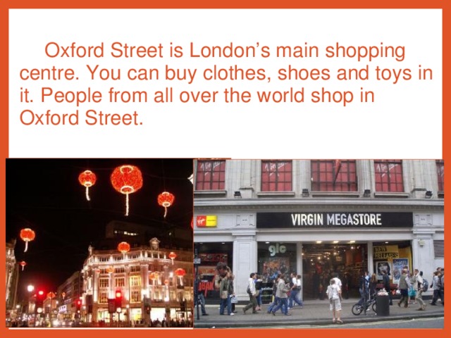 Oxford Street is London’s main shopping centre. You can buy clothes, shoes and toys in it. People from all over the world shop in Oxford Street.