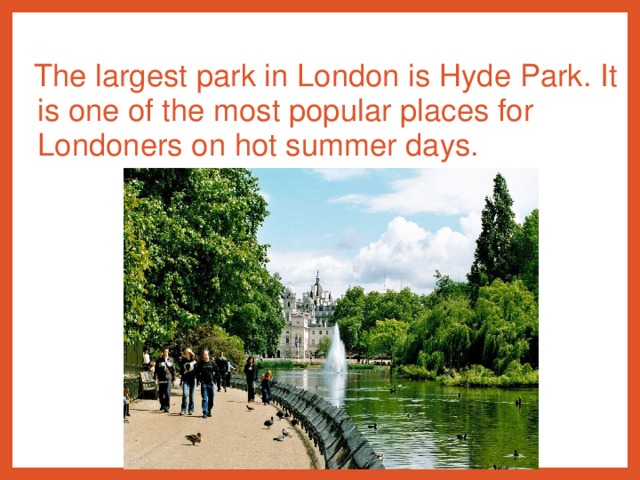 The largest park in London is Hyde Park. It is one of the most popular places for Londoners on hot summer days.