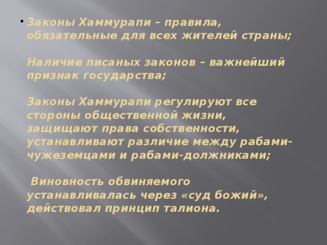 Законы Хаммурапи – правила, обязательные для всех жителей страны;    Наличие писаных законов – важнейший признак государства;    Законы Хаммурапи регулируют все стороны общественной жизни, защищают права собственности, устанавливают различие между рабами-чужеземцами и рабами-должниками;   Виновность обвиняемого устанавливалась через «суд божий», действовал принцип талиона.