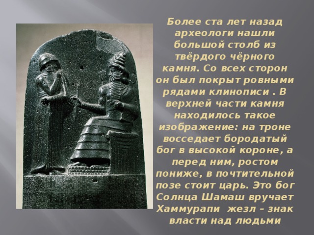 Более ста лет назад археологи нашли большой столб из твёрдого чёрного камня. Со всех сторон он был покрыт ровными рядами клинописи . В верхней части камня находилось такое изображение: на троне восседает бородатый бог в высокой короне, а перед ним, ростом пониже, в почтительной позе стоит царь. Это бог Солнца Шамаш вручает Хаммурапи жезл – знак власти над людьми