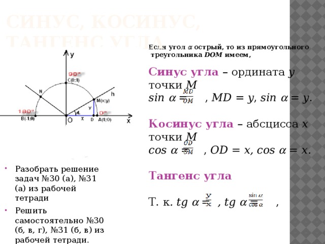 Синус, косинус, тангенс угла Если угол  острый, то из прямоугольного  треугольника DOM имеем,  Синус угла – ордината у  точки М sin   = , MD = y , sin  = y . Косинус угла – абсцисса х  точки М cos   = , OD = x, cos  = x. Тангенс угла Т. к . tg  = , tg  = , 0  ≤  ≤ 180 