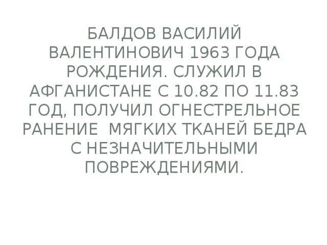 Балдов Василий Валентинович 1963 года рождения. Служил в Афганистане с 10.82 по 11.83 год, получил огнестрельное ранение мягких тканей бедра с незначительными повреждениями.