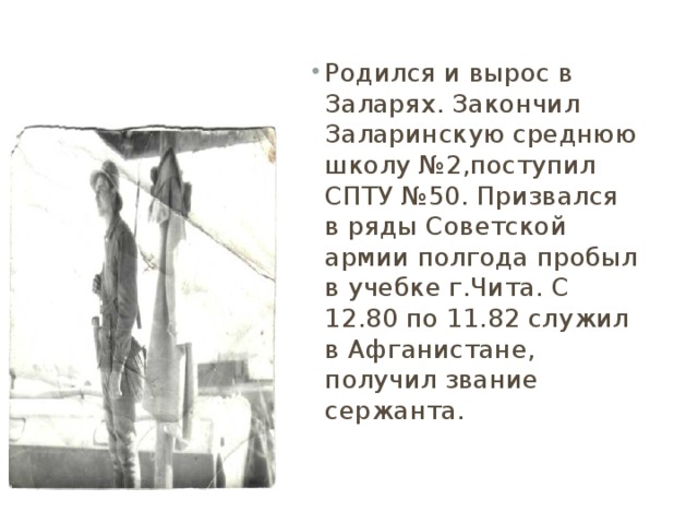 Родился и вырос в Заларях. Закончил Заларинскую среднюю школу №2,поступил СПТУ №50. Призвался в ряды Советской армии полгода пробыл в учебке г.Чита. С 12.80 по 11.82 служил в Афганистане, получил звание сержанта.