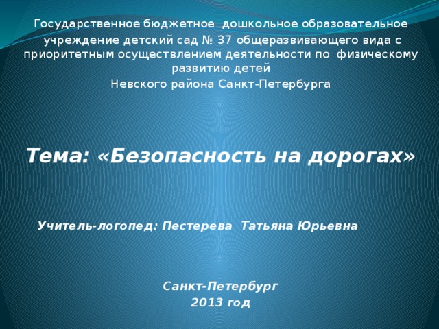 Государственное бюджетное дошкольное образовательное  учреждение детский сад № 37 общеразвивающего вида с приоритетным осуществлением деятельности по физическому развитию детей Невского района Санкт-Петербурга Тема: «Безопасность на дорогах»     Учитель-логопед: Пестерева Татьяна Юрьевна   Санкт-Петербург 2013 год