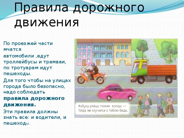 Правила дорожного движения По проезжей части мчатся автомобили ,едут троллейбусы и трамваи, по тротуарам идут пешеходы. Для того чтобы на улицах города было безопасно, надо соблюдать правила дорожного движения. Эти правила должны знать все: и водители, и пешеход ы.