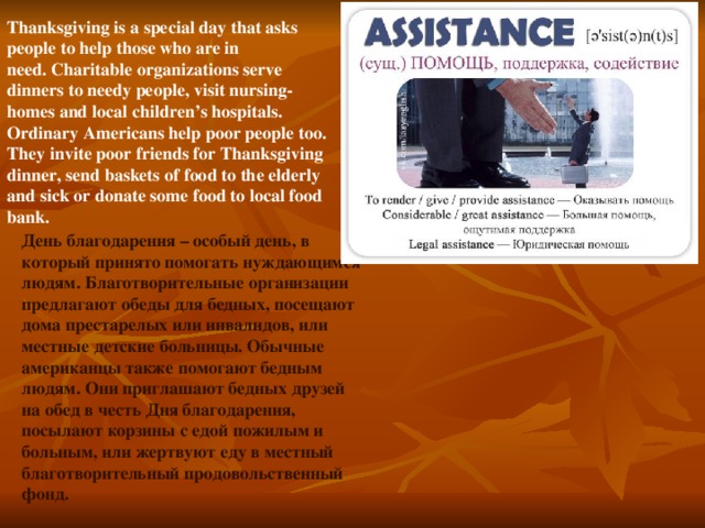 Thanksgiving is a special day that asks people to help those who are in need. Charitable organizations serve dinners to needy people, visit nursing-homes and local children’s hospitals. Ordinary Americans help poor people too. They invite poor friends for Thanksgiving dinner, send baskets of food to the elderly and sick or donate some food to local food bank. День благодарения – особый день, в который принято помогать нуждающимся людям. Благотворительные организации предлагают обеды для бедных, посещают дома престарелых или инвалидов, или местные детские больницы. Обычные американцы также помогают бедным людям. Они приглашают бедных друзей на обед в честь Дня благодарения, посылают корзины с едой пожилым и больным, или жертвуют еду в местный благотворительный продовольственный фонд.