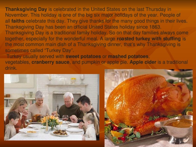 Thanksgiving Day  is celebrated in the United States on the last Thursday in November. This holiday is one of the big six major holidays of the year. People of all  faiths  celebrate this day. They give thanks for the many good things in their lives. Thanksgiving Day has been an official United States holiday since 1863. Thanksgiving Day is a traditional family holiday. So on that day families always come together, especially for the wonderful meal. A large  roasted turkey with stuffing  is the most common main dish of a Thanksgiving dinner, that’s why Thanksgiving is sometimes called “Turkey Day”.  Turkey usually served with  sweet potatoes  or  mashed potatoes , vegetables,  cranberry sauce , and pumpkin or apple pie.  Apple cider  is a traditional drink.