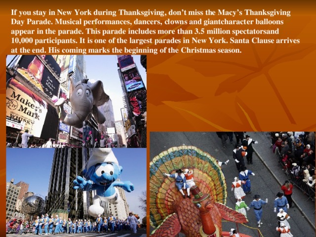 If you stay in New York during Thanksgiving, don’t miss the Macy’s Thanksgiving Day Parade. Musical performances, dancers, clowns and giantcharacter balloons appear in the parade. This parade includes more than 3.5 million spectatorsand 10,000 participants. It is one of the largest parades in New York. Santa Clause arrives at the end. His coming marks the beginning of the Christmas season.