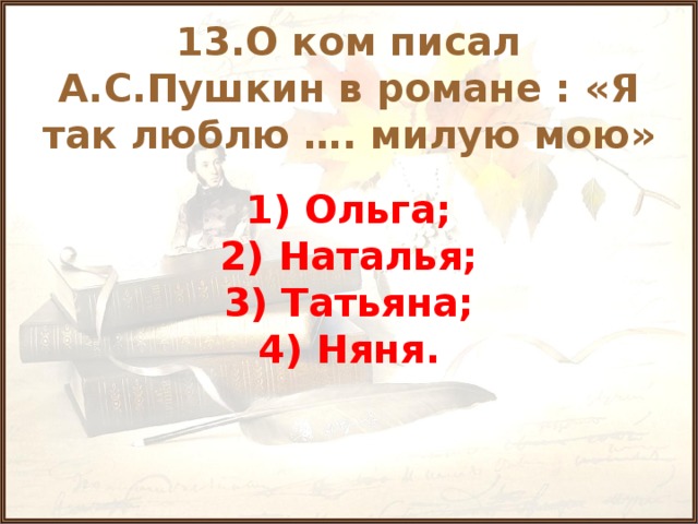 13.О ком писал А.С.Пушкин в романе : «Я так люблю …. милую мою» 1) Ольга; 2) Наталья; 3) Татьяна; 4) Няня.