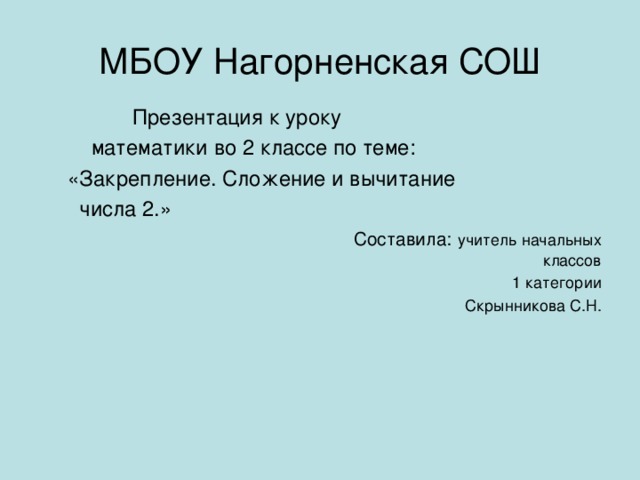 МБОУ Нагорненская СОШ  Презентация к уроку  математики во 2 классе по теме:  «Закрепление. Сложение и вычитание  числа 2.»  Составила:  учитель начальных классов  1 категории  Скрынникова С.Н.