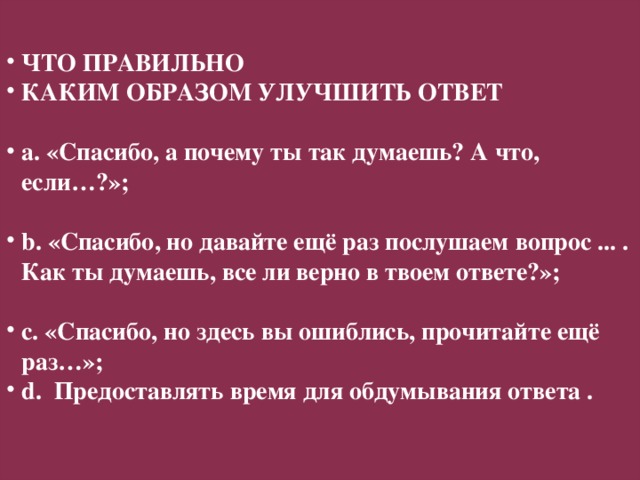 Я ЗНАЮ И МОГУ ОБЪЯСНИТЬ… ПИСЬМЕННЫЕ КОММЕНТАРИИ НАБЛЮДЕНИЯ ОПРОСЫ –МОЛНИИ ФРОНТАЛЬНЫЙ ОПРОС ВОПРОСЫ ДНЕВНИКИ ОБРАТНОЙ СВЯЗИ ТЕТРАДИ САМОКОНТРОЛЯ СИГНАЛЫ РУКОЙ ЧТО ПРАВИЛЬНО КАКИМ ОБРАЗОМ УЛУЧШИТЬ ОТВЕТ  a. «Спасибо, а почему ты так думаешь? А что, если…?»;  b. «Спасибо, но давайте ещё раз послушаем вопрос ... . Как ты думаешь, все ли верно в твоем ответе?»;  c. «Спасибо, но здесь вы ошиблись, прочитайте ещё раз…»; d. Предоставлять время для обдумывания ответа .  Я ВСЁ ЕЩЁ НЕ ЗНАЮ… Я НЕ СОВСЕМ УВЕРЕН, ЧТО СМОГУ…  Формативное оценивание  (оценивание для обучения)    ОБРАТНАЯ СВЯЗЬ УСТНАЯ ПИСЬМЕН-НАЯ ИНСТРУМЕНТЫ