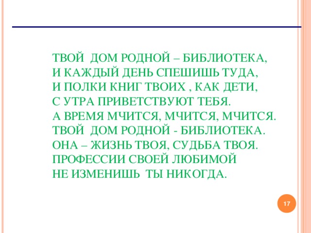 ТВОЙ ДОМ РОДНОЙ – БИБЛИОТЕКА,   И КАЖДЫЙ ДЕНЬ СПЕШИШЬ ТУДА,   И ПОЛКИ КНИГ ТВОИХ , КАК ДЕТИ,   С УТРА ПРИВЕТСТВУЮТ ТЕБЯ.   А ВРЕМЯ МЧИТСЯ, МЧИТСЯ, МЧИТСЯ.   ТВОЙ ДОМ РОДНОЙ - БИБЛИОТЕКА.   ОНА – ЖИЗНЬ ТВОЯ, СУДЬБА ТВОЯ.   ПРОФЕССИИ СВОЕЙ ЛЮБИМОЙ   НЕ ИЗМЕНИШЬ ТЫ НИКОГДА.