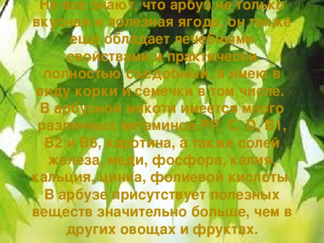 Не все знают, что арбуз не только вкусная и полезная ягода, он также еще обладает лечебными свойствами и практически полностью съедобный, я имею в виду корки и семечки в том числе.  В арбузной мякоти имеется много различных витаминов РР, С, D, В1, В2 и В6, каротина, а также солей железа, меди, фосфора, калия, кальция, цинка, фолиевой кислоты. В арбузе присутствует полезных веществ значительно больше, чем в других овощах и фруктах.