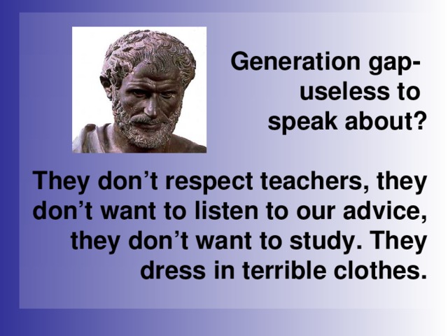 Generation gap-  useless to  speak about?   They don’t respect teachers, they don’t want to listen to our advice, they don’t  want to study. They dress in terrible clothes.