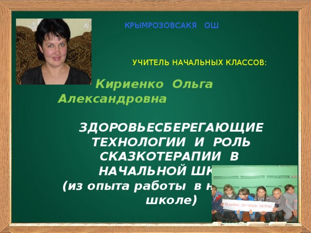 КРЫМРОЗОВСАКЯ ОШ  УЧИТЕЛЬ НАЧАЛЬНЫХ КЛАССОВ:  Кириенко Ольга Александровна  ЗДОРОВЬЕСБЕРЕГАЮЩИЕ ТЕХНОЛОГИИ И РОЛЬ СКАЗКОТЕРАПИИ В НАЧАЛЬНОЙ ШКОЛЕ (из опыта работы в начальной школе)    ЗДОРОВЬЕСБЕРЕГАЮЩИЕ  ТЕХНОЛОГИИ И  РОЛЬ СКАЗКОТЕРАПИИ  В НАЧАЛЬНОЙ ШКОЛЕ